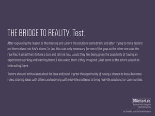 ar.linkedin.com/in/martinhoare
DTActionLab
By Leticia Britos Cavagnaro
Stanford University
THE BRIDGE TO REALITY. Test.
After explaining the reason of the meeting and where the solutions came from, and after trying to make testers
put themselves into Kev's shoes (in fact this was only necessary for one of the guys as the other one was the
real Kev) I asked them to take a look and tell me how would they feel being given the possibility of having an
experience working and learning there. I also asked them if they imagined what some of the actors would do
interacting there.
Testers showed enthusiasm about the idea and found it great the opportunity of having a chance to know business
rules, sharing ideas with others and working with real-life problems to bring real-life solutions for communities.
 