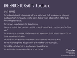 ar.linkedin.com/in/martinhoare
DTActionLab
By Leticia Britos Cavagnaro
Stanford University
THE BRIDGE TO REALITY. Feedback.
WHAT WORKED
They found great the idea of bringing coaches already immerse in the industry (in Argentina is common that some col-
lege educators have no other occupation more than teaching at college, this tend to disconnect them and their lessons
from what happens in real life);
They loved having areas where share their ideas with others;
Kev found the solution brilliant: "I love the fact that this is for recently graduated people. I want this to be real and I want
to go!"
They thought it was such a great alternative for college students to make an effort in their university studies so after that
they can apply and enter to the bridge;
They found awesome working in multidisciplinary teams and facing real life problems for real people;
They loved the "dreaming rooms" idea (speciﬁc room for the project they would be working on);
They found it as a perfect way to ﬁll the gap between university and job market;
They found the solution motivating and useful for all the actors involved.
 