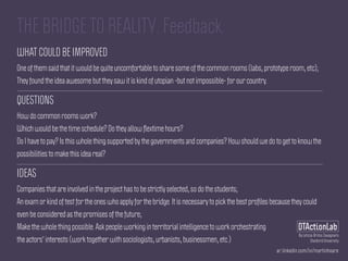 ar.linkedin.com/in/martinhoare
DTActionLab
By Leticia Britos Cavagnaro
Stanford University
THE BRIDGE TO REALITY. Feedback.
WHAT COULD BE IMPROVED
One of them said that it would be quite uncomfortable to share some of the common rooms (labs, prototype room, etc);
They found the idea awesome but they saw it is kind of utopian -but not impossible- for our country.
QUESTIONS
How do common rooms work?
Which would be the time schedule? Do they allow ﬂextime hours?
Do I have to pay? Is this whole thing supported by the governments and companies? How should we do to get to know the
possibilities to make this idea real?
IDEAS
Companies that are involved in the project has to be strictly selected, so do the students;
An exam or kind of test for the ones who apply for the bridge. It is necessary to pick the best proﬁles because they could
even be considered as the promises of the future;
Make the whole thing possible. Ask people working in territorial intelligence to work orchestrating
the actors' interests (work together with sociologists, urbanists, businessmen, etc.)
 