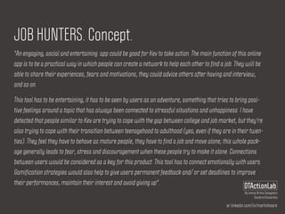 ar.linkedin.com/in/martinhoare
DTActionLab
By Leticia Britos Cavagnaro
Stanford University
JOB HUNTERS. Concept.
"An engaging, social and entertaining app could be good for Kev to take action. The main function of this online
app is to be a practical way in which people can create a network to help each other to find a job. They will be
able to share their experiences, fears and motivations, they could advice others after having and interview,
and so on.
This tool has to be entertaining, it has to be seen by users as an adventure, something that tries to bring posi-
tive feelings around a topic that has always been connected to stressful situations and unhappiness. I have
detected that people similar to Kev are trying to cope with the gap between college and job market, but they're
also trying to cope with their transition between teenagehood to adulthood (yes, even if they are in their twen-
ties). They feel they have to behave as mature people, they have to find a job and move alone; this whole pack-
age generally leads to fear, stress and discouragement when these people try to make it alone. Connections
between users would be considered as a key for this product. This tool has to connect emotionally with users.
Gamification strategies would also help to give users permanent feedback and/ or set deadlines to improve
their performances, maintain their interest and avoid giving up".
 