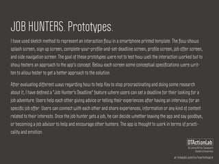ar.linkedin.com/in/martinhoare
DTActionLab
By Leticia Britos Cavagnaro
Stanford University
JOB HUNTERS. Prototypes.
I have used sketch method to represent an interaction ﬂow in a smartphone printed template. The ﬂow shows
splash screen, sign up screen, complete-your-proﬁle-and-set-deadline screen, proﬁle screen, job offer screen,
and side navigation screen. The goal of these prototypes were not to test how well the interaction worked but to
show testers an approach to the app's concept. Below each screen some conceptual speciﬁcations were writ-
ten to allow tester to get a better approach to the solution.
After evaluating different ways regarding how to help Kev to stop procrastinating and doing some research
about it, I have deﬁned a "Job Hunter's Deadline" feature where users can set a deadline for their looking for a
job adventure. Users help each other giving advice or telling their experiences after having an interview for an
speciﬁc job offer. Users can connect with each other and share experiences, information or any kind of content
related to their interests. Once the job hunter gets a job, he can decide whether leaving the app and say goodbye,
or becoming a job advisor to help and encourage other hunters. The app is thought to work in terms of practi-
cality and emotion.
 