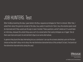ar.linkedin.com/in/martinhoare
DTActionLab
By Leticia Britos Cavagnaro
Stanford University
JOB HUNTERS. Test.
After brieﬂy presenting the idea, I gave testers the ﬂow-sequence prototypes for them to interact. After that, I
asked them about the general concept of the idea, how useful it could be for them, how the solution given could
be improved and if they would use the app in case it existed. These questions weren't asked as if it would been
an interview, because the whole thing was a sort of a conversation that used prototypes as a trigger. One of
them even took some post-its and started to ﬁgure out some alternatives.
In general they found the idea interesting but as a conclusion I can say the screens sketched were not the best
choice as they didn't allow me to show the real distinctive characteristics of this product (in fact, I've found out
the distinctive characteristics along the way).
 