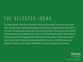 T H E S E L E C T E D I D E A S
ar.linkedin.com/in/martinhoare
DTActionLab
By Leticia Britos Cavagnaro
Stanford University
The ideas deﬁned to help Kev are related to the fact he just needs to focus on doing some-
thing. The only way to stop procrastinating is to bring Kev an engaging option to be seen by
him as an interesting alternative to ﬁnd a job or get immerse in the area he is interested in
(getting immerse in something he isn't sure of would be the best way for him to ﬁnd out).
These options are both engaging and collaborative, and they also try to take into account
some tools to help him keep motivated and avoid him to give up. All the solutions were
thought by considering all insights gathered from previous stages of this process.
 