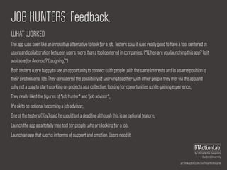 ar.linkedin.com/in/martinhoare
DTActionLab
By Leticia Britos Cavagnaro
Stanford University
JOB HUNTERS. Feedback.
WHAT WORKED
The app was seen like an innovative alternative to look for a job. Testers saw it was really good to have a tool centered in
users and collaboration between users more than a tool centered in companies; ("When are you launching this app? Is it
available for Android? (laughing)")
Both testers were happy to see an opportunity to connect with people with the same interests and in a same position of
their professional life. They considered the possibility of working together with other people they met via the app and
why not a way to start working on projects as a collective, looking for opportunities while gaining experience;
They really liked the ﬁgures of "job hunter" and "job advisor";
It's ok to be optional becoming a job advisor;
One of the testers (Kev) said he would set a deadline although this is an optional feature;
Launch the app as a totally free tool for people who are looking for a job;
Launch an app that works in terms of support and emotion. Users need it.
 