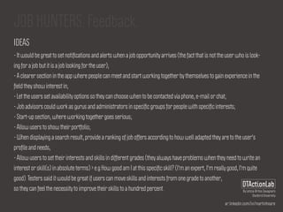 ar.linkedin.com/in/martinhoare
DTActionLab
By Leticia Britos Cavagnaro
Stanford University
JOB HUNTERS. Feedback.
IDEAS
- It would be great to set notiﬁcations and alerts when a job opportunity arrives (the fact that is not the user who is look-
ing for a job but it is a job looking for the user);
- A clearer section in the app where people can meet and start working together by themselves to gain experience in the
ﬁeld they show interest in;
- Let the users set availability options so they can choose when to be contacted via phone, e-mail or chat;
- Job advisors could work as gurus and administrators in speciﬁc groups for people with speciﬁc interests;
- Start-up section, where working together goes serious;
- Allow users to show their portfolio;
- When displaying a search result, provide a ranking of job offers according to how well adapted they are to the user's
proﬁle and needs;
- Allow users to set their interests and skills in different grades (they always have problems when they need to write an
interest or skill(s) in absolute terms) > e.g How good am I at this speciﬁc skill? (I'm an expert, I'm really good, I'm quite
good). Testers said it would be great if users can move skills and interests from one grade to another,
so they can feel the necessity to improve their skills to a hundred percent.
 