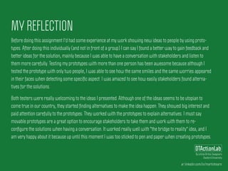 ar.linkedin.com/in/martinhoare
DTActionLab
By Leticia Britos Cavagnaro
Stanford University
MY REFLECTION
Before doing this assignment I'd had some experience at my work showing new ideas to people by using proto-
types. After doing this individually (and not in front of a group) I can say I found a better way to gain feedback and
better ideas for the solution, mainly because I was able to have a conversation with stakeholders and listen to
them more carefully. Testing my prototypes with more than one person has been awesome because although I
tested the prototype with only two people, I was able to see how the same smiles and the same worries appeared
in their faces when detecting some speciﬁc aspect. I was amazed to see how easily stakeholders found alterna-
tives for the solutions.
Both testers were really welcoming to the ideas I presented. Although one of the ideas seems to be utopian to
come true in our country, they started ﬁnding alternatives to make the idea happen. They showed big interest and
paid attention carefully to the prototypes. They worked with the prototypes to explain alternatives. I must say
movable prototypes are a great option to encourage stakeholders to take them and work with them to re-
conﬁgure the solutions when having a conversation. It worked really well with "the bridge to reality" idea, and I
am very happy about it because up until this moment I was too sticked to pen and paper when creating prototypes.
 