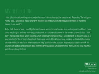 ar.linkedin.com/in/martinhoare
DTActionLab
By Leticia Britos Cavagnaro
Stanford University
MY REFLECTION
I think if I continued working on this project I wouldn't eliminate any of the ideas tested. Regarding "The bridge to
reality" idea, I would take it as a long-term initiative and ﬁnd out what are the available means to make this
happen in our country.
As for "Job Hunters" idea, I would go back and revise some concepts to make new prototypes around them. I have
found new insights and new positive points to work on that are not covered by the current proposal. Also, I think I
didn't make a good choice when deciding which screens or interaction ﬂow I should sketch to show my idea as a
good solution for the problem. Despite all these weak points, I think I could keep working on this last idea mainly
because during the test I was able to see some "key" points to make focus on. Maybe a good way to re-think this
solution is to go back and consider ideas from the previous stage while confronting them with the new insights I
gained when doing the tests.
 