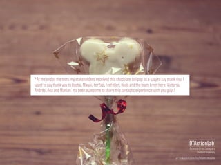 ar.linkedin.com/in/martinhoare
DTActionLab
By Leticia Britos Cavagnaro
Stanford University
*At the end of the tests my stakeholders received this chocolate lollipop as a way to say thank you. I
want to say thank you to Bocha, Magui, FerZap, FerFeller, Rodo and the team I met here: Victoria,
Andrés, Ana and Marian. It's been awesome to share this fantastic experience with you guys!
 