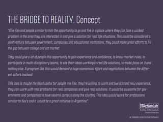 ar.linkedin.com/in/martinhoare
DTActionLab
By Leticia Britos Cavagnaro
Stanford University
THE BRIDGE TO REALITY. Concept.
"Give Kev and people similar to him the opportunity to go and live in a place where they can face a wicked
problem in the area they are interested in and give a solution for real life situations. This could be considered a
joint venture between government, companies and educational institutions, they could make great efforts to fill
the gap between college and job market.
They could give a lot of people this opportunity to gain experience and confidence, to know market rules, to
participate in multi-disciplinary teams, to see their ideas working in real life solutions, to make focus on it and
nothing else. A program like this would demand a huge economical effort and negotiations between the differ-
ent actors involved.
This idea is maybe the most useful for people like Kev, they're willing to work and live a brand new experience,
they can work with real problems for real companies and give real solutions. It would be awesome for gov-
ernments and companies to have several campus along the country. This idea would work for professions
similar to Kev's and it would be a great initiative in Argentina".
 