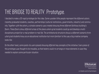 ar.linkedin.com/in/martinhoare
DTActionLab
By Leticia Britos Cavagnaro
Stanford University
THE BRIDGE TO REALITY. Prototype.
I decided to make a 3D rapid prototype for this idea. Some wooden little people represent the different actors:
recently graduated students, coaches, partnerships (cultural institutions, governments, industry) and commu-
nity. Together with the actors, a simple scenario was created showing three different ﬁctitious building's
ﬂoors. These ﬂoors show different areas of the place where grad students could go and develop a multi-
disciplinary project for a real problem in real life. The architectural structure shows a different scenario from
what grad students know as an educational institution but more familiar to the way a big creative company
looks like.
On the other hand, some posts-its were placed showing different key concepts of the initiative. Every piece of
this prototype was thought to be movable, so that testers could re-arrange or move elements in case they
needed to explain some particular situation.
 