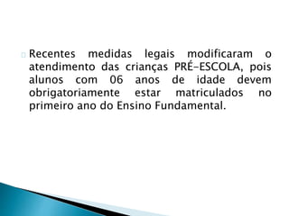 Recentes medidas legais modificaram o
atendimento das crianças PRÉ-ESCOLA, pois
alunos com 06 anos de idade devem
obrigatoriamente estar matriculados no
primeiro ano do Ensino Fundamental.
 