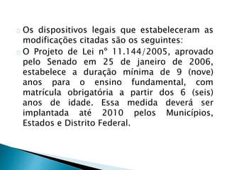 Os dispositivos legais que estabeleceram as
modificações citadas são os seguintes:
O Projeto de Lei nº 11.144/2005, aprovado
pelo Senado em 25 de janeiro de 2006,
estabelece a duração mínima de 9 (nove)
anos para o ensino fundamental, com
matrícula obrigatória a partir dos 6 (seis)
anos de idade. Essa medida deverá ser
implantada até 2010 pelos Municípios,
Estados e Distrito Federal.
 