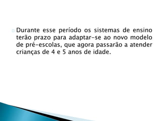 Durante esse período os sistemas de ensino
terão prazo para adaptar-se ao novo modelo
de pré-escolas, que agora passarão a atender
crianças de 4 e 5 anos de idade.
 
