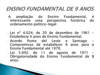 A ampliação do Ensino Fundamental, é
interessante uma perspectiva histórica do
ordenamento político-legal:
Lei nº 4.024, de 20 de dezembro de 1961 -
Estabelecia 4 anos de Ensino Fundamental.
Acordo Punta del Leste e Santiago -
Compromisso de estabelecer 6 anos para o
Ensino Fundamental até 1970.
Lei 5.692, de 11 de agosto de 1971 -
Obrigatoriedade do Ensino Fundamental de 8
anos.
 