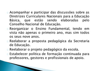 Acompanhar e participar das discussões sobre as
Diretrizes Curriculares Nacionais para a Educação
Básica, que estão sendo elaboradas pelo
Conselho Nacional de Educação.
Reorganizar o Ensino Fundamental, tendo em
vista não apenas o primeiro ano, mas sim todos
os seus nove anos.
Reelaborar a proposta pedagógica da Secretaria
de Educação.
Reelaborar o projeto pedagógico da escola.
Estabelecer política de formação continuada para
professores, gestores e profissionais de apoio.
 