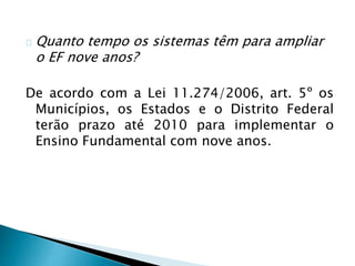 Quanto tempo os sistemas têm para ampliar
o EF nove anos?
De acordo com a Lei 11.274/2006, art. 5º os
Municípios, os Estados e o Distrito Federal
terão prazo até 2010 para implementar o
Ensino Fundamental com nove anos.
 