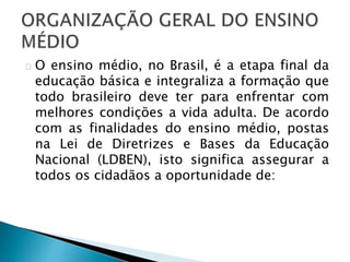 O ensino médio, no Brasil, é a etapa final da
educação básica e integraliza a formação que
todo brasileiro deve ter para enfrentar com
melhores condições a vida adulta. De acordo
com as finalidades do ensino médio, postas
na Lei de Diretrizes e Bases da Educação
Nacional (LDBEN), isto significa assegurar a
todos os cidadãos a oportunidade de:
 