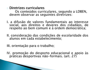 Diretrizes curriculares
Os conteúdos curriculares, segundo a LDBEN,
devem observar as seguintes diretrizes:
I. a difusão de valores fundamentais ao interesse
social, aos direitos e deveres dos cidadãos, de
respeito ao bem comum e à ordem democrática;
II. consideração das condições de escolaridade dos
alunos em cada estabelecimento;
III. orientação para o trabalho;
IV. promoção do desporto educacional e apoio às
práticas desportivas não-formais. (art. 27)
 