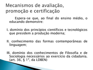 Espera-se que, ao final do ensino médio, o
educando demonstre:
I. domínio dos princípios científicos e tecnológicos
que presidem a produção moderna;
II. conhecimento das formas contemporâneas de
linguagem;
III. domínio dos conhecimentos de Filosofia e de
Sociologia necessários ao exercício da cidadania.
(art. 36, § 1º, da LDBEN)
 