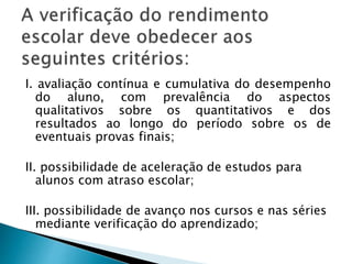 I. avaliação contínua e cumulativa do desempenho
do aluno, com prevalência do aspectos
qualitativos sobre os quantitativos e dos
resultados ao longo do período sobre os de
eventuais provas finais;
II. possibilidade de aceleração de estudos para
alunos com atraso escolar;
III. possibilidade de avanço nos cursos e nas séries
mediante verificação do aprendizado;
 