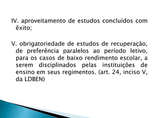 IV. aproveitamento de estudos concluídos com
êxito;
V. obrigatoriedade de estudos de recuperação,
de preferência paralelos ao período letivo,
para os casos de baixo rendimento escolar, a
serem disciplinados pelas instituições de
ensino em seus regimentos. (art. 24, inciso V,
da LDBEN)
 