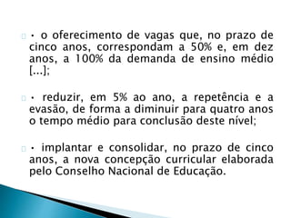 • o oferecimento de vagas que, no prazo de
cinco anos, correspondam a 50% e, em dez
anos, a 100% da demanda de ensino médio
[...];
• reduzir, em 5% ao ano, a repetência e a
evasão, de forma a diminuir para quatro anos
o tempo médio para conclusão deste nível;
• implantar e consolidar, no prazo de cinco
anos, a nova concepção curricular elaborada
pelo Conselho Nacional de Educação.
 