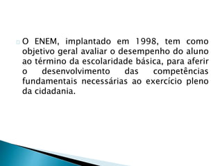 O ENEM, implantado em 1998, tem como
objetivo geral avaliar o desempenho do aluno
ao término da escolaridade básica, para aferir
o desenvolvimento das competências
fundamentais necessárias ao exercício pleno
da cidadania.
 