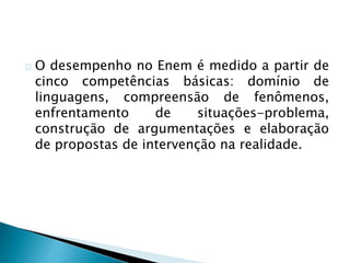 O desempenho no Enem é medido a partir de
cinco competências básicas: domínio de
linguagens, compreensão de fenômenos,
enfrentamento de situações-problema,
construção de argumentações e elaboração
de propostas de intervenção na realidade.
 