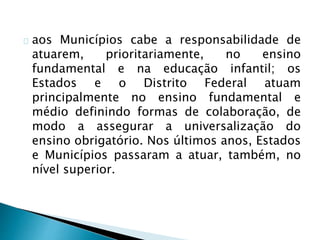 aos Municípios cabe a responsabilidade de
atuarem, prioritariamente, no ensino
fundamental e na educação infantil; os
Estados e o Distrito Federal atuam
principalmente no ensino fundamental e
médio definindo formas de colaboração, de
modo a assegurar a universalização do
ensino obrigatório. Nos últimos anos, Estados
e Municípios passaram a atuar, também, no
nível superior.
 