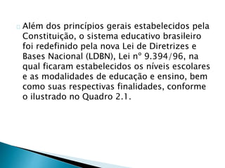 Além dos princípios gerais estabelecidos pela
Constituição, o sistema educativo brasileiro
foi redefinido pela nova Lei de Diretrizes e
Bases Nacional (LDBN), Lei nº 9.394/96, na
qual ficaram estabelecidos os níveis escolares
e as modalidades de educação e ensino, bem
como suas respectivas finalidades, conforme
o ilustrado no Quadro 2.1.
 