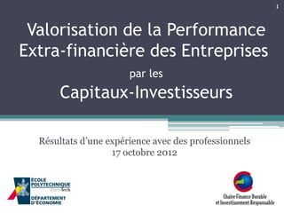 1

Valorisation de la Performance
Extra-financière des Entreprises
par les

Capitaux-Investisseurs
Résultats d’une expérience avec des professionnels
17 octobre 2012

 