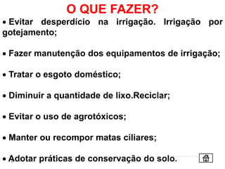 O QUE FAZER?
 Evitar desperdício na irrigação. Irrigação por
gotejamento;

 Fazer manutenção dos equipamentos de irrigação;

 Tratar o esgoto doméstico;

 Diminuir a quantidade de lixo.Reciclar;

 Evitar o uso de agrotóxicos;

 Manter ou recompor matas ciliares;

 Adotar práticas de conservação do solo.
 