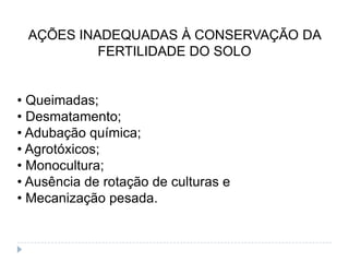 AÇÕES INADEQUADAS À CONSERVAÇÃO DA
          FERTILIDADE DO SOLO


• Queimadas;
• Desmatamento;
• Adubação química;
• Agrotóxicos;
• Monocultura;
• Ausência de rotação de culturas e
• Mecanização pesada.
 
