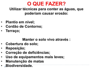 O QUE FAZER?
      Utilizar técnicas para conter as águas, que
                poderiam causar erosão:

• Plantio em nível;
• Cordão de Contorno;
• Terraço;

             Manter o solo vivo através :
•   Cobertura do solo;
•   Reposição;
•   Correção de deficiências;
•   Uso de equipamentos mais leves;
•   Manutenção de matas
•   Biodiversidade.
 