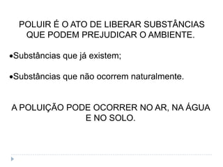 POLUIR É O ATO DE LIBERAR SUBSTÂNCIAS
  QUE PODEM PREJUDICAR O AMBIENTE.

Substâncias que já existem;

Substâncias que não ocorrem naturalmente.


A POLUIÇÃO PODE OCORRER NO AR, NA ÁGUA
              E NO SOLO.
 