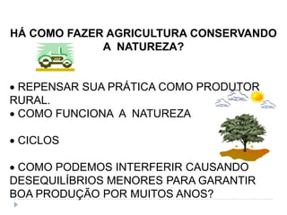 HÁ COMO FAZER AGRICULTURA CONSERVANDO
             A NATUREZA?


 REPENSAR SUA PRÁTICA COMO PRODUTOR
RURAL.
 COMO FUNCIONA A NATUREZA

 CICLOS

 COMO PODEMOS INTERFERIR CAUSANDO
DESEQUILÍBRIOS MENORES PARA GARANTIR
BOA PRODUÇÃO POR MUITOS ANOS?
 