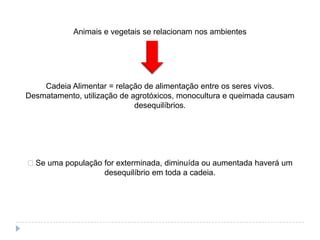 Animais e vegetais se relacionam nos ambientes




    Cadeia Alimentar = relação de alimentação entre os seres vivos.
Desmatamento, utilização de agrotóxicos, monocultura e queimada causam
                             desequilíbrios.




Se uma população for exterminada, diminuída ou aumentada haverá um
                  desequilíbrio em toda a cadeia.
 
