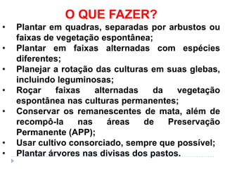 O QUE FAZER?
•   Plantar em quadras, separadas por arbustos ou
    faixas de vegetação espontânea;
•   Plantar em faixas alternadas com espécies
    diferentes;
•   Planejar a rotação das culturas em suas glebas,
    incluindo leguminosas;
•   Roçar     faixas   alternadas   da    vegetação
    espontânea nas culturas permanentes;
•   Conservar os remanescentes de mata, além de
    recompô-la     nas    áreas   de    Preservação
    Permanente (APP);
•   Usar cultivo consorciado, sempre que possível;
•   Plantar árvores nas divisas dos pastos.
 