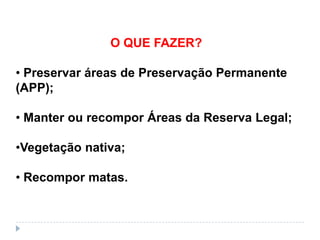 O QUE FAZER?

• Preservar áreas de Preservação Permanente
(APP);

• Manter ou recompor Áreas da Reserva Legal;

•Vegetação nativa;

• Recompor matas.
 