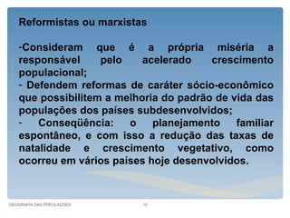 Reformistas ou marxistas

   -Consideram que é a própria miséria a
   responsável     pelo    acelerado    crescimento
   populacional;
   - Defendem reformas de caráter sócio-econômico
   que possibilitem a melhoria do padrão de vida das
   populações dos países subdesenvolvidos;
   -   Conseqüência:    o    planejamento    familiar
   espontâneo, e com isso a redução das taxas de
   natalidade e crescimento vegetativo, como
   ocorreu em vários países hoje desenvolvidos.



GEOGRAFIA DAS POPULAÇÕES   10
 