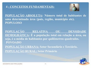4 - CONCEITOS FUNDAMENTAIS:

  POPULAÇÃO ABSOLUTA: Número total de habitantes de
  uma determinada área (país, região, município etc).
  POPULOSO

  POPULAÇÃO            RELATIVA          OU       DENSIDADE
  DEMOGRÁFICA: É a população total em relação a área, ou
  seja, é a média de habitantes por quilômetros quadrados.
   POVOADO
  POPULAÇÃO URBANA: Setor Secundário e Terciário.
  POPULAÇÃO RURAL: Setor Primário



GEOGRAFIA DAS POPULAÇÕES     11
 