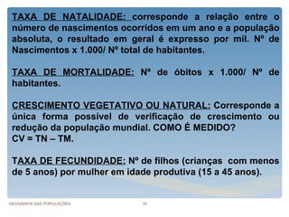 TAXA DE NATALIDADE: corresponde a relação entre o
 número de nascimentos ocorridos em um ano e a população
 absoluta, o resultado em geral é expresso por mil. Nº de
 Nascimentos x 1.000/ Nº total de habitantes.

 TAXA DE MORTALIDADE: Nº de óbitos x 1.000/ Nº de
 habitantes.

 CRESCIMENTO VEGETATIVO OU NATURAL: Corresponde a
 única forma possível de verificação de crescimento ou
 redução da população mundial. COMO É MEDIDO?
 CV = TN – TM.

 TAXA DE FECUNDIDADE: Nº de filhos (crianças com menos
 de 5 anos) por mulher em idade produtiva (15 a 45 anos).


GEOGRAFIA DAS POPULAÇÕES    16
 