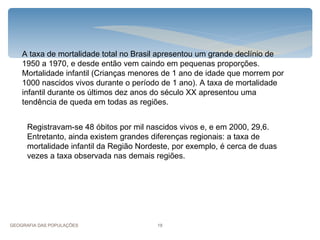 A taxa de mortalidade total no Brasil apresentou um grande declínio de
    1950 a 1970, e desde então vem caindo em pequenas proporções.
    Mortalidade infantil (Crianças menores de 1 ano de idade que morrem por
    1000 nascidos vivos durante o período de 1 ano). A taxa de mortalidade
    infantil durante os últimos dez anos do século XX apresentou uma
    tendência de queda em todas as regiões.


      Registravam-se 48 óbitos por mil nascidos vivos e, e em 2000, 29,6.
      Entretanto, ainda existem grandes diferenças regionais: a taxa de
      mortalidade infantil da Região Nordeste, por exemplo, é cerca de duas
      vezes a taxa observada nas demais regiões.




GEOGRAFIA DAS POPULAÇÕES                  18
 