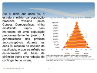 Até o início dos anos 80, a
estrutura etária da população
brasileira,   revelada     pelos
Censos Demográficos, vinha
mostrando       traços      bem
marcados de uma população
predominantemente jovem. A
generalização das práticas
anticonceptivas durante os
anos 80 resultou no declínio da
natalidade, o que se refletiu no
estreitamento da base da
pirâmide etária e na redução do
contingente de jovens.

GEOGRAFIA DAS POPULAÇÕES           22
 