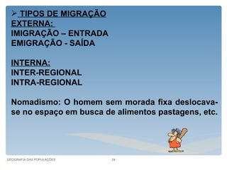  TIPOS DE MIGRAÇÃO
  EXTERNA:
  IMIGRAÇÃO – ENTRADA
  EMIGRAÇÃO - SAÍDA

  INTERNA:
  INTER-REGIONAL
  INTRA-REGIONAL

  Nomadismo: O homem sem morada fixa deslocava-
  se no espaço em busca de alimentos pastagens, etc.




GEOGRAFIA DAS POPULAÇÕES   24
 