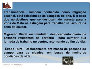Transumância: Também conhecida como migração
 sazonal, está relacionada às estações do ano. É o caso
 dos nordestinos que se deslocam do agreste para a
 Zona da Mata na estiagem para trabalhar na lavoura da
 cana-de-açúcar.

 Migração Diária ou Pendular: deslocamento diário de
 pessoas residentes na periferia para cumprir sua
 jornada de trabalho no centro, retornando ao fim do dia.

  Êxodo Rural: Deslocamento em massa de pessoas do
 campo para as cidades, em busca de melhores
 condições de vida.

GEOGRAFIA DAS POPULAÇÕES     25
 