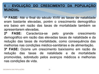 6 - EVOLUÇÃO DO CRESCIMENTO DA POPULAÇÃO
 MUNDIAL

 1ª FASE: Até o final do século XVIII as taxas de natalidade
 eram bastante elevadas, porém o crescimento demográfico
 era baixo em razão das taxas de mortalidade também se
 apresentarem elevadas.
 2ª FASE: Caracteriza-se pelo grande crescimento
 demográfico em razão das elevadas taxas de natalidade e da
 redução das taxas de mortalidade, como consequência das
 melhorias nas condições médico-sanitárias e de alimentação.
 3ª FASE: Ocorre um crescimento baixíssimo em razão da
 redução das taxas de natalidade e de mortalidade
 promovidas, sobretudo pelos avanços médicos e melhorias
 nas condições de vida.

GEOGRAFIA DAS POPULAÇÕES     26
 