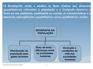 O Demógrafo mede e analisa os fatos (ênfase nos elementos
quantitativos) referentes a população e o Geógrafo descreve os
fatos no seu ambiente, analisando as causas, as características e as
possíveis conseqüências (quantitativo versus qualitativo). Assim:



                           GEOGRAFIA DA
                            POPULAÇÃO




                           Grau de êxito –     Evolução e
        Distribuição da    diferenças entre   condições de
        população pelo      as sociedades       vida das
        globo terrestre        humanas         sociedades
                                                humanas

GEOGRAFIA DAS POPULAÇÕES            3
 