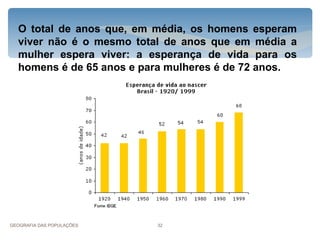 O total de anos que, em média, os homens esperam
  viver não é o mesmo total de anos que em média a
  mulher espera viver: a esperança de vida para os
  homens é de 65 anos e para mulheres é de 72 anos.




GEOGRAFIA DAS POPULAÇÕES   32
 