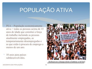 POPULAÇÃO ATIVA

∗ PEA – População economicamente
  ativa = todas as pessoas acima de 15
  anos de idade que constitui a força
  de trabalho incluindo as pessoas
  atualmente empregadas, as
  temporariamente desempregadas e
  as que estão à procura de emprego a
  menos de um ano.

∗ 10 anos para países
  subdesenvolvidos.

GEOGRAFIA DAS POPULAÇÕES                 36
 